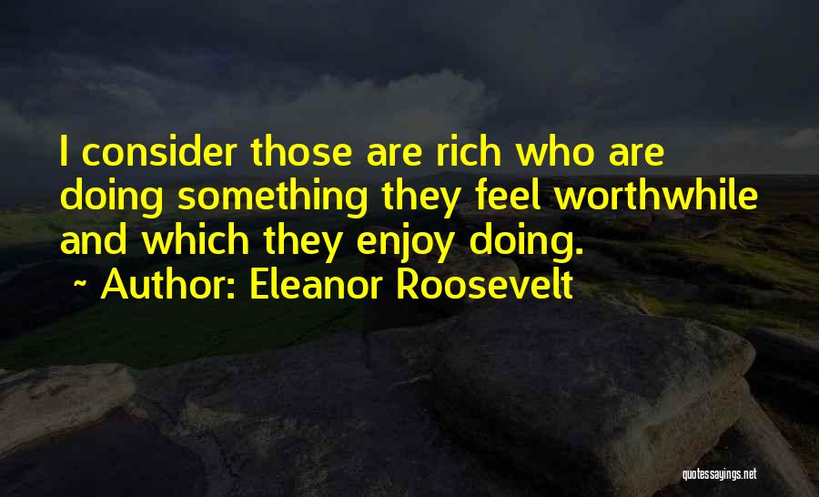 Eleanor Roosevelt Quotes: I Consider Those Are Rich Who Are Doing Something They Feel Worthwhile And Which They Enjoy Doing.