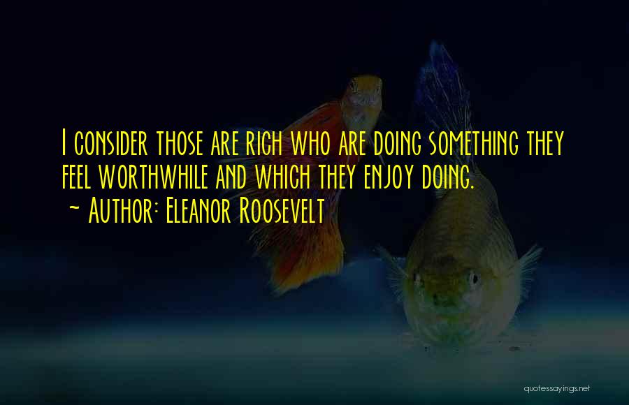 Eleanor Roosevelt Quotes: I Consider Those Are Rich Who Are Doing Something They Feel Worthwhile And Which They Enjoy Doing.