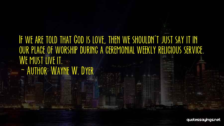 Wayne W. Dyer Quotes: If We Are Told That God Is Love, Then We Shouldn't Just Say It In Our Place Of Worship During