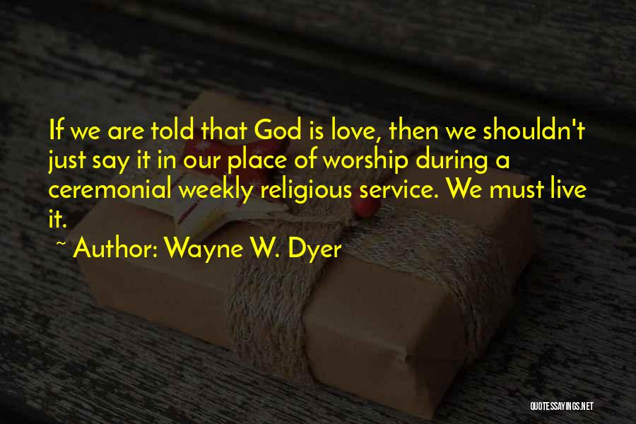 Wayne W. Dyer Quotes: If We Are Told That God Is Love, Then We Shouldn't Just Say It In Our Place Of Worship During