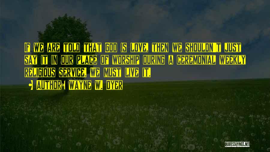 Wayne W. Dyer Quotes: If We Are Told That God Is Love, Then We Shouldn't Just Say It In Our Place Of Worship During