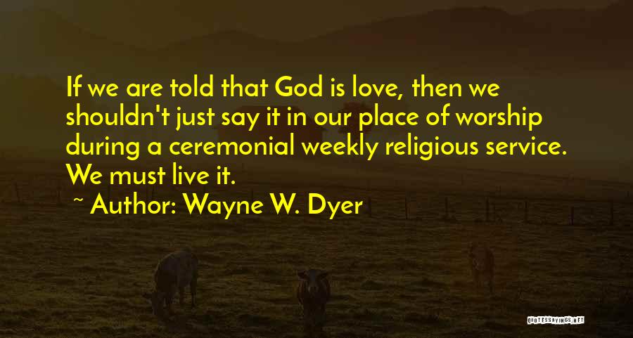 Wayne W. Dyer Quotes: If We Are Told That God Is Love, Then We Shouldn't Just Say It In Our Place Of Worship During