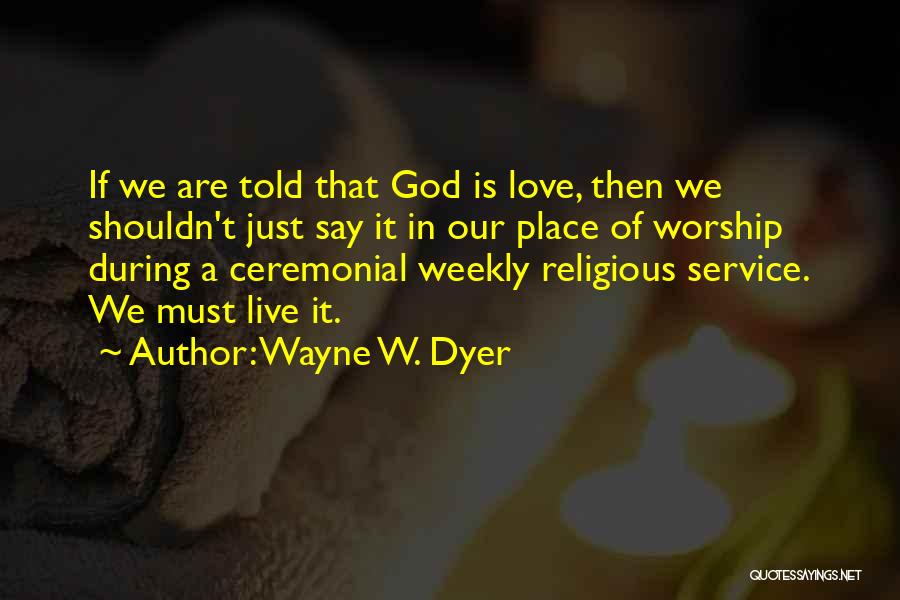 Wayne W. Dyer Quotes: If We Are Told That God Is Love, Then We Shouldn't Just Say It In Our Place Of Worship During