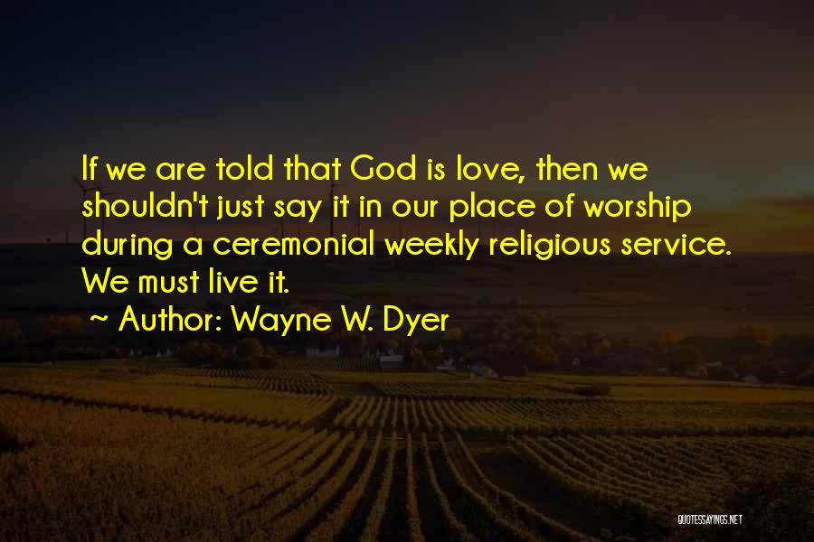 Wayne W. Dyer Quotes: If We Are Told That God Is Love, Then We Shouldn't Just Say It In Our Place Of Worship During