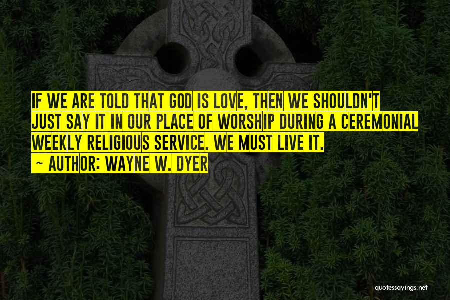Wayne W. Dyer Quotes: If We Are Told That God Is Love, Then We Shouldn't Just Say It In Our Place Of Worship During