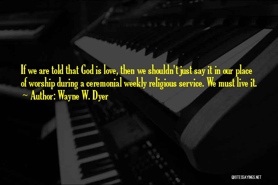 Wayne W. Dyer Quotes: If We Are Told That God Is Love, Then We Shouldn't Just Say It In Our Place Of Worship During