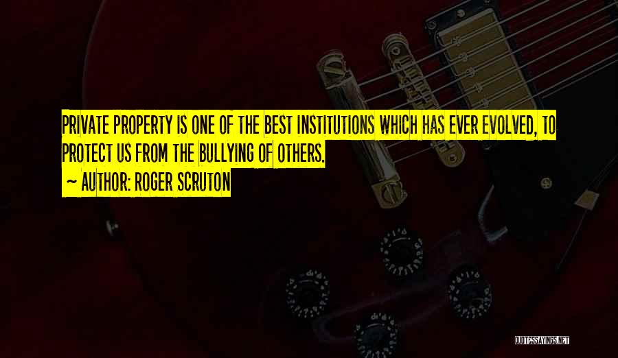 Roger Scruton Quotes: Private Property Is One Of The Best Institutions Which Has Ever Evolved, To Protect Us From The Bullying Of Others.