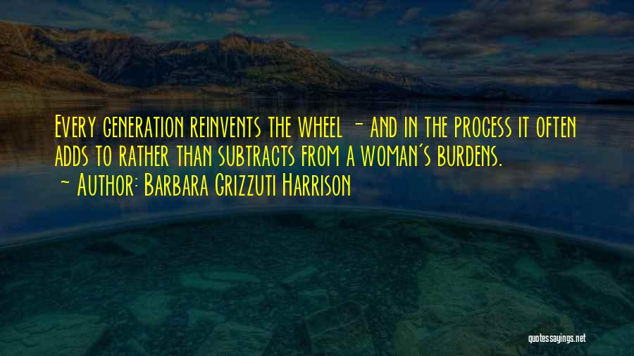 Barbara Grizzuti Harrison Quotes: Every Generation Reinvents The Wheel - And In The Process It Often Adds To Rather Than Subtracts From A Woman's