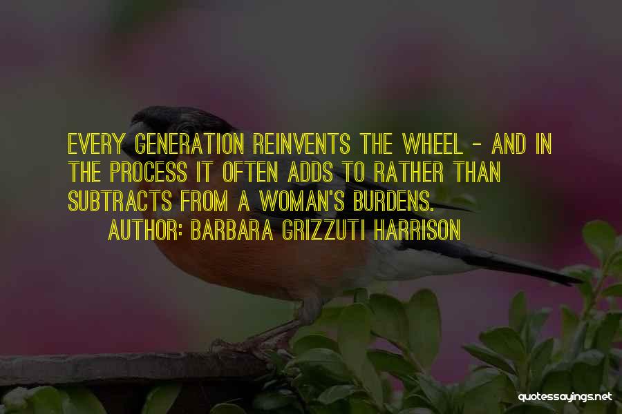 Barbara Grizzuti Harrison Quotes: Every Generation Reinvents The Wheel - And In The Process It Often Adds To Rather Than Subtracts From A Woman's