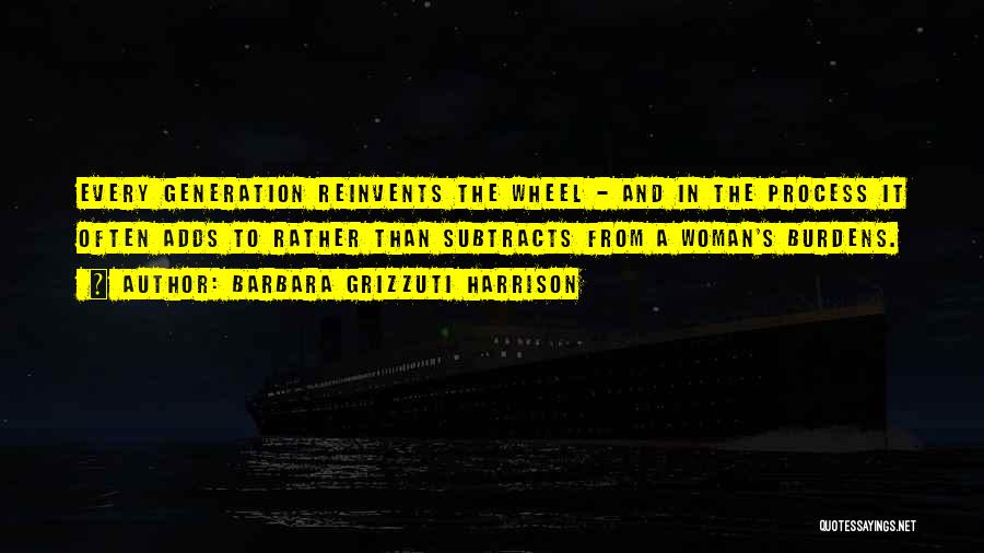 Barbara Grizzuti Harrison Quotes: Every Generation Reinvents The Wheel - And In The Process It Often Adds To Rather Than Subtracts From A Woman's