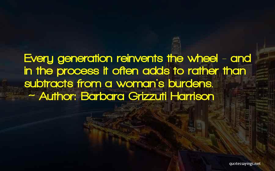 Barbara Grizzuti Harrison Quotes: Every Generation Reinvents The Wheel - And In The Process It Often Adds To Rather Than Subtracts From A Woman's