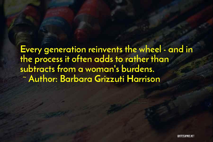 Barbara Grizzuti Harrison Quotes: Every Generation Reinvents The Wheel - And In The Process It Often Adds To Rather Than Subtracts From A Woman's