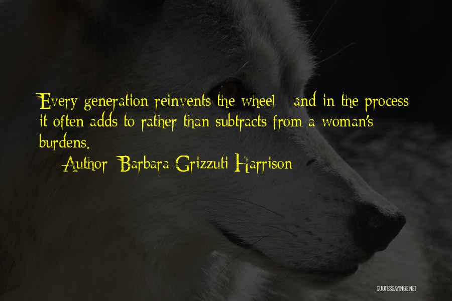 Barbara Grizzuti Harrison Quotes: Every Generation Reinvents The Wheel - And In The Process It Often Adds To Rather Than Subtracts From A Woman's