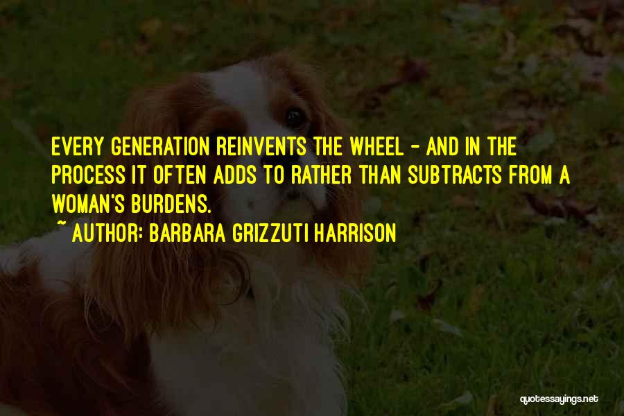 Barbara Grizzuti Harrison Quotes: Every Generation Reinvents The Wheel - And In The Process It Often Adds To Rather Than Subtracts From A Woman's