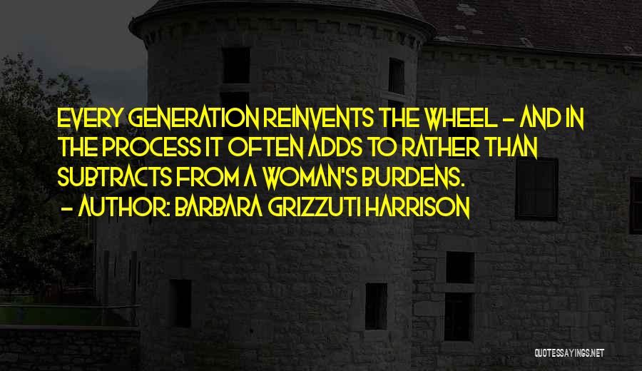 Barbara Grizzuti Harrison Quotes: Every Generation Reinvents The Wheel - And In The Process It Often Adds To Rather Than Subtracts From A Woman's