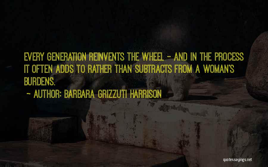 Barbara Grizzuti Harrison Quotes: Every Generation Reinvents The Wheel - And In The Process It Often Adds To Rather Than Subtracts From A Woman's