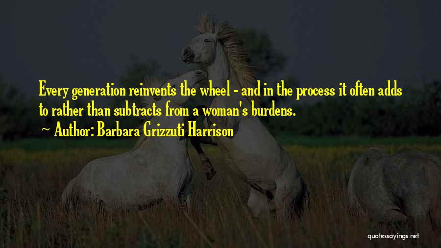 Barbara Grizzuti Harrison Quotes: Every Generation Reinvents The Wheel - And In The Process It Often Adds To Rather Than Subtracts From A Woman's