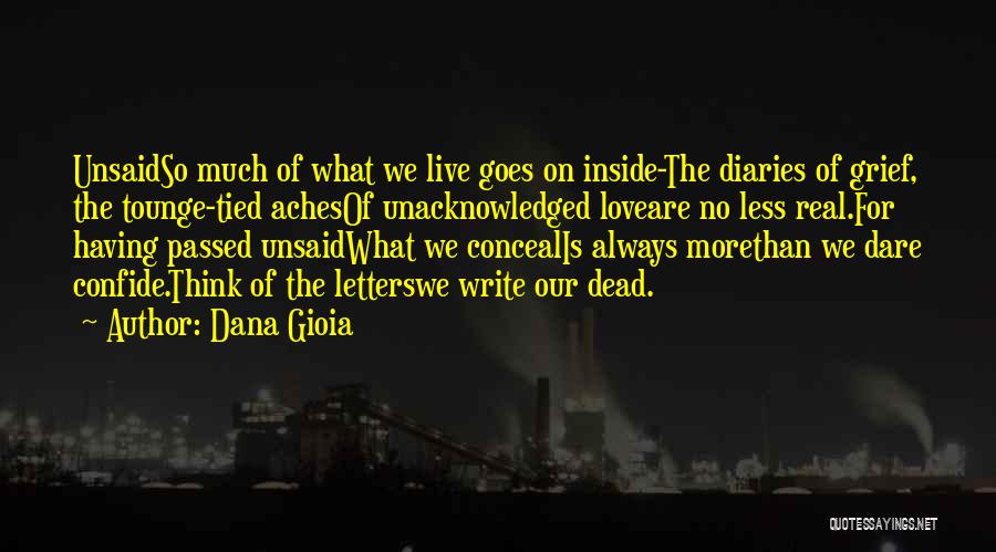 Dana Gioia Quotes: Unsaidso Much Of What We Live Goes On Inside-the Diaries Of Grief, The Tounge-tied Achesof Unacknowledged Loveare No Less Real.for
