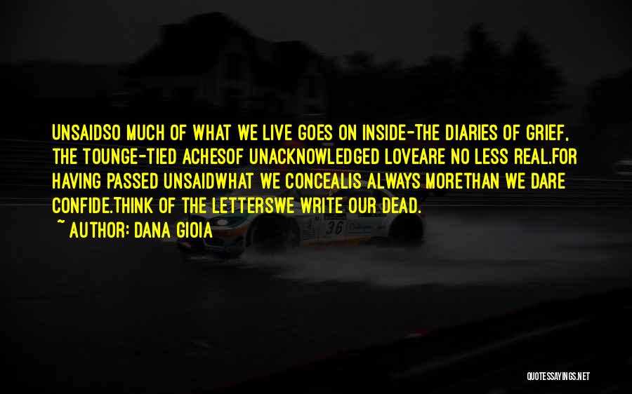 Dana Gioia Quotes: Unsaidso Much Of What We Live Goes On Inside-the Diaries Of Grief, The Tounge-tied Achesof Unacknowledged Loveare No Less Real.for