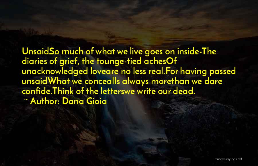 Dana Gioia Quotes: Unsaidso Much Of What We Live Goes On Inside-the Diaries Of Grief, The Tounge-tied Achesof Unacknowledged Loveare No Less Real.for