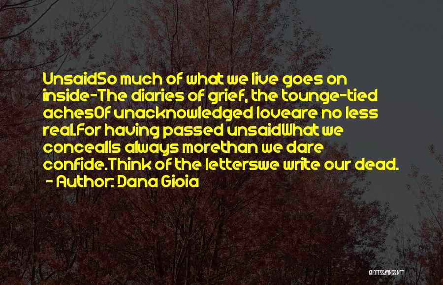 Dana Gioia Quotes: Unsaidso Much Of What We Live Goes On Inside-the Diaries Of Grief, The Tounge-tied Achesof Unacknowledged Loveare No Less Real.for