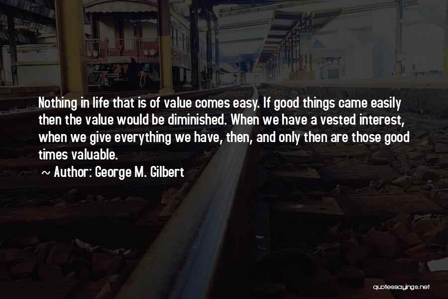 George M. Gilbert Quotes: Nothing In Life That Is Of Value Comes Easy. If Good Things Came Easily Then The Value Would Be Diminished.