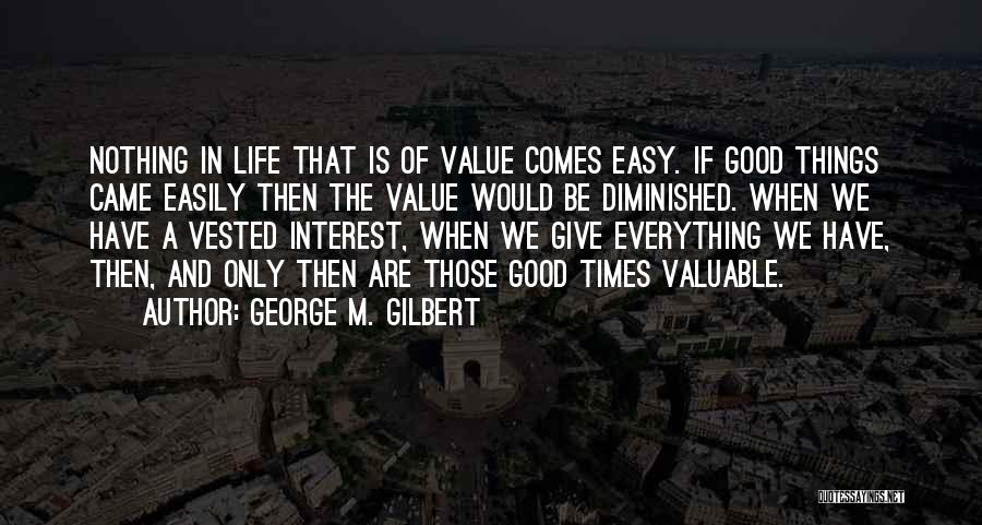 George M. Gilbert Quotes: Nothing In Life That Is Of Value Comes Easy. If Good Things Came Easily Then The Value Would Be Diminished.