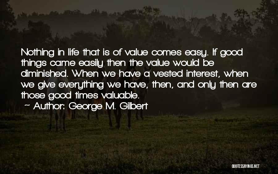 George M. Gilbert Quotes: Nothing In Life That Is Of Value Comes Easy. If Good Things Came Easily Then The Value Would Be Diminished.