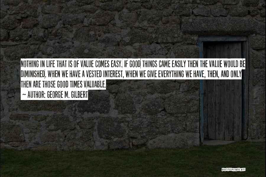 George M. Gilbert Quotes: Nothing In Life That Is Of Value Comes Easy. If Good Things Came Easily Then The Value Would Be Diminished.