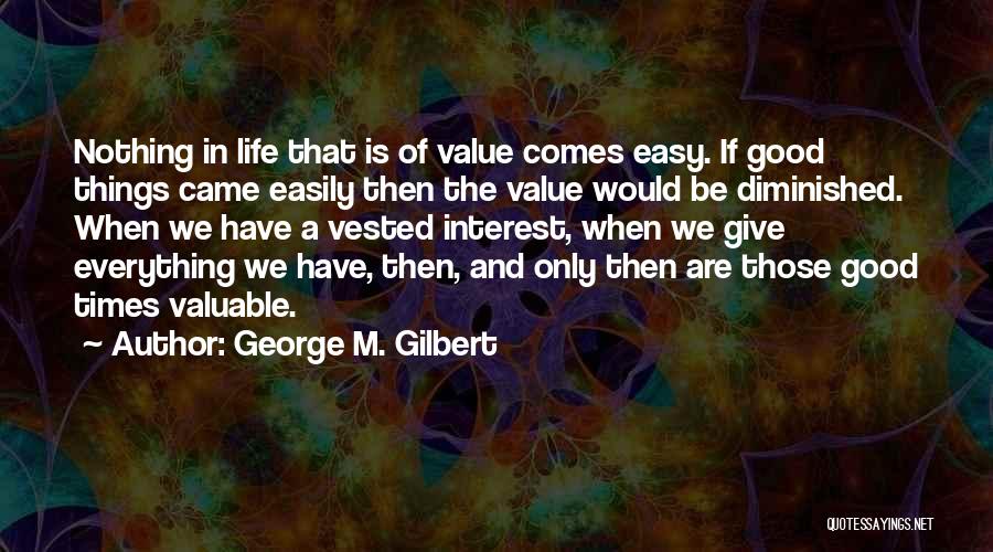 George M. Gilbert Quotes: Nothing In Life That Is Of Value Comes Easy. If Good Things Came Easily Then The Value Would Be Diminished.