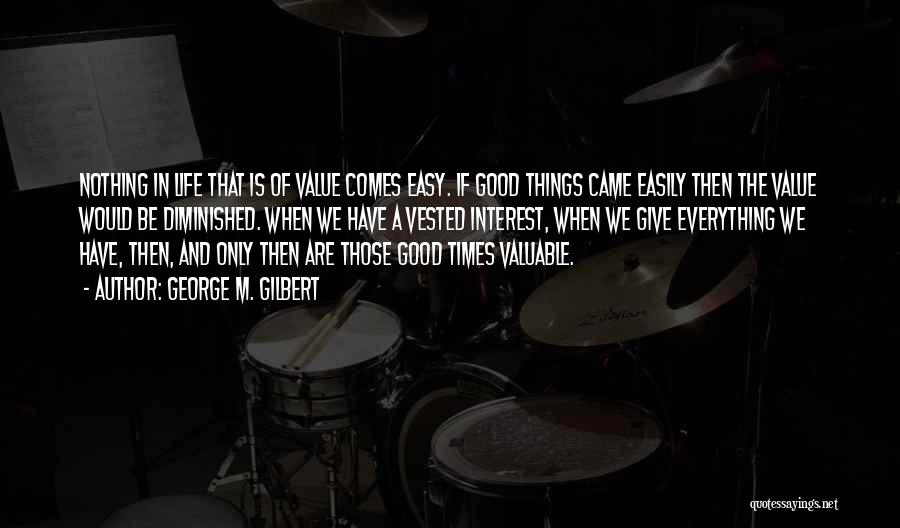 George M. Gilbert Quotes: Nothing In Life That Is Of Value Comes Easy. If Good Things Came Easily Then The Value Would Be Diminished.