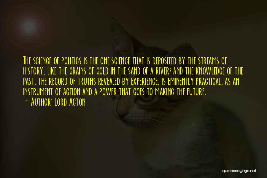 Lord Acton Quotes: The Science Of Politics Is The One Science That Is Deposited By The Streams Of History, Like The Grains Of