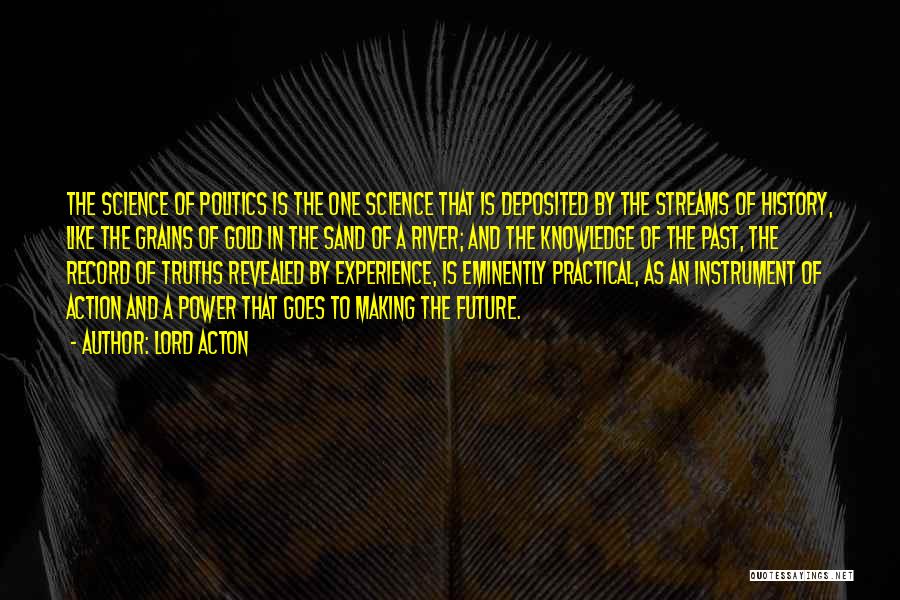 Lord Acton Quotes: The Science Of Politics Is The One Science That Is Deposited By The Streams Of History, Like The Grains Of