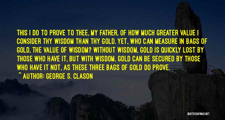 George S. Clason Quotes: This I Do To Prove To Thee, My Father, Of How Much Greater Value I Consider Thy Wisdom Than Thy