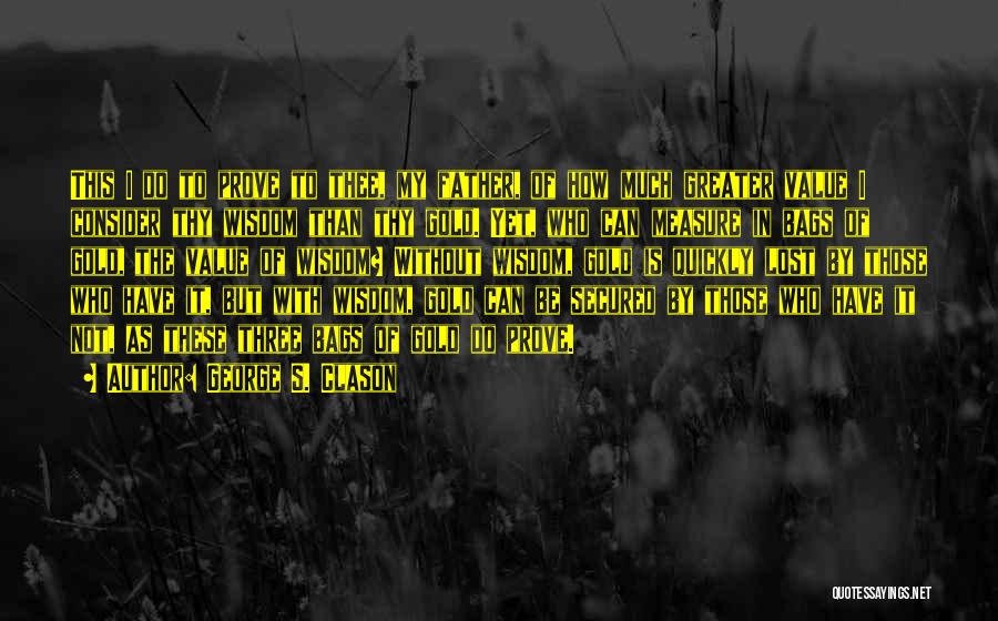 George S. Clason Quotes: This I Do To Prove To Thee, My Father, Of How Much Greater Value I Consider Thy Wisdom Than Thy