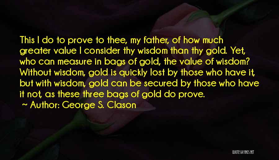 George S. Clason Quotes: This I Do To Prove To Thee, My Father, Of How Much Greater Value I Consider Thy Wisdom Than Thy