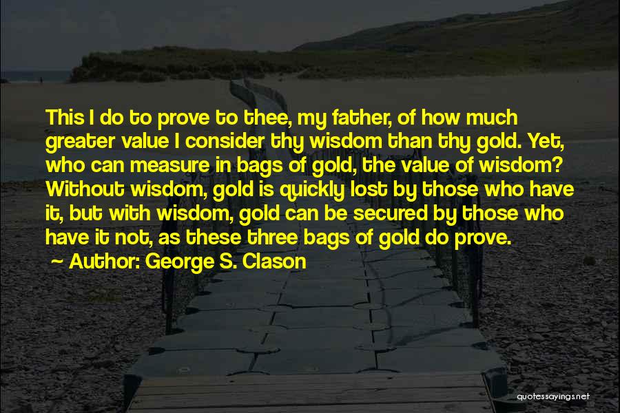 George S. Clason Quotes: This I Do To Prove To Thee, My Father, Of How Much Greater Value I Consider Thy Wisdom Than Thy