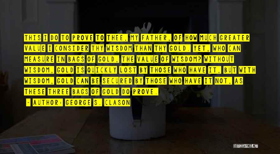 George S. Clason Quotes: This I Do To Prove To Thee, My Father, Of How Much Greater Value I Consider Thy Wisdom Than Thy