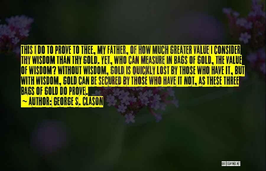 George S. Clason Quotes: This I Do To Prove To Thee, My Father, Of How Much Greater Value I Consider Thy Wisdom Than Thy