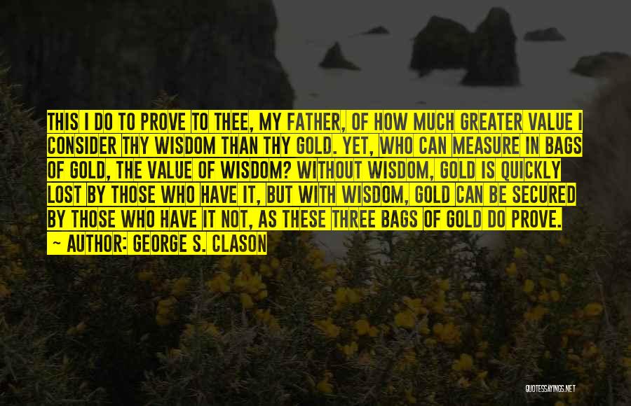 George S. Clason Quotes: This I Do To Prove To Thee, My Father, Of How Much Greater Value I Consider Thy Wisdom Than Thy