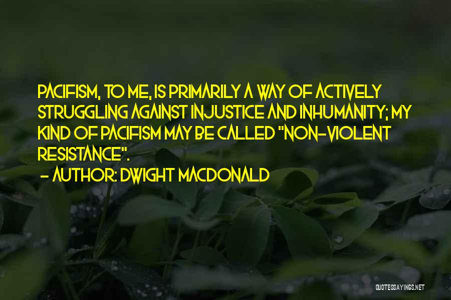 Dwight Macdonald Quotes: Pacifism, To Me, Is Primarily A Way Of Actively Struggling Against Injustice And Inhumanity; My Kind Of Pacifism May Be