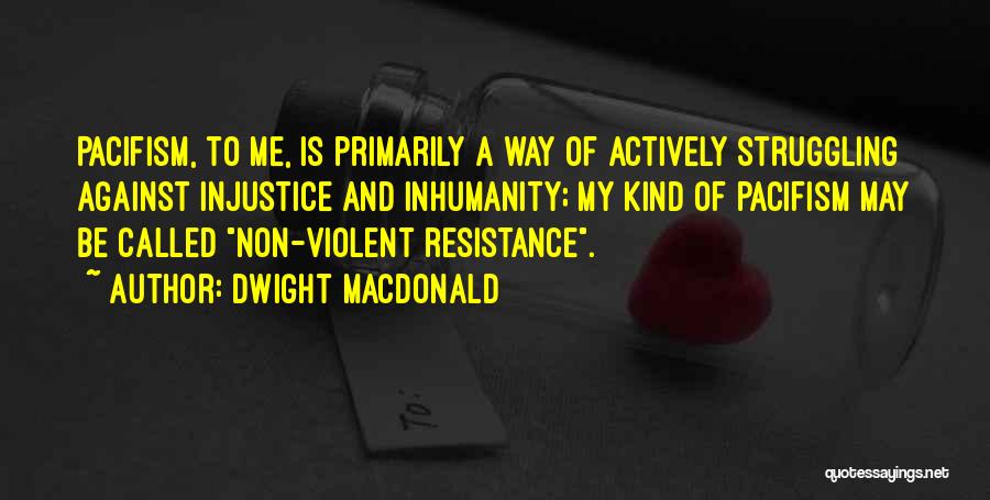 Dwight Macdonald Quotes: Pacifism, To Me, Is Primarily A Way Of Actively Struggling Against Injustice And Inhumanity; My Kind Of Pacifism May Be