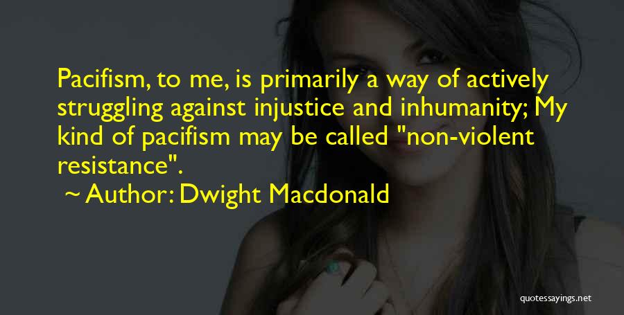 Dwight Macdonald Quotes: Pacifism, To Me, Is Primarily A Way Of Actively Struggling Against Injustice And Inhumanity; My Kind Of Pacifism May Be