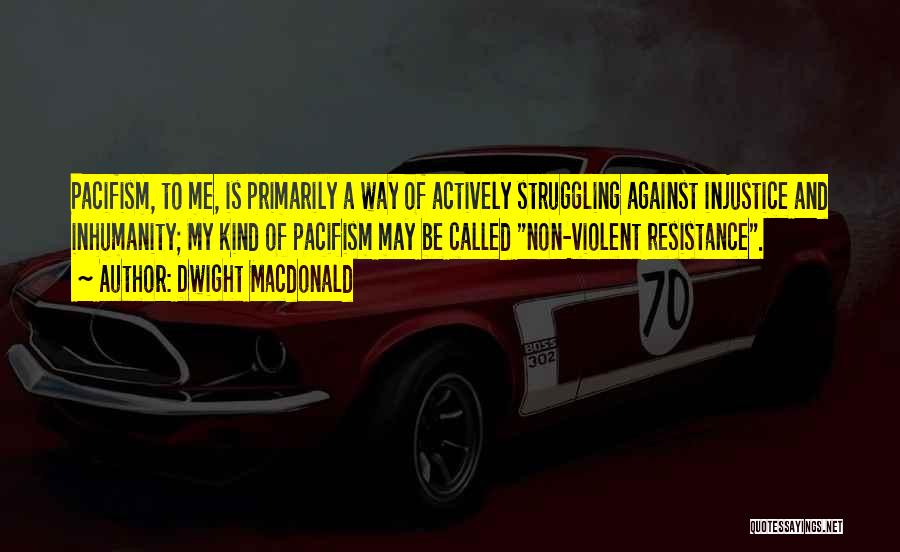 Dwight Macdonald Quotes: Pacifism, To Me, Is Primarily A Way Of Actively Struggling Against Injustice And Inhumanity; My Kind Of Pacifism May Be