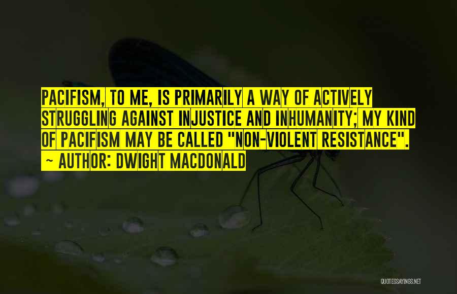 Dwight Macdonald Quotes: Pacifism, To Me, Is Primarily A Way Of Actively Struggling Against Injustice And Inhumanity; My Kind Of Pacifism May Be