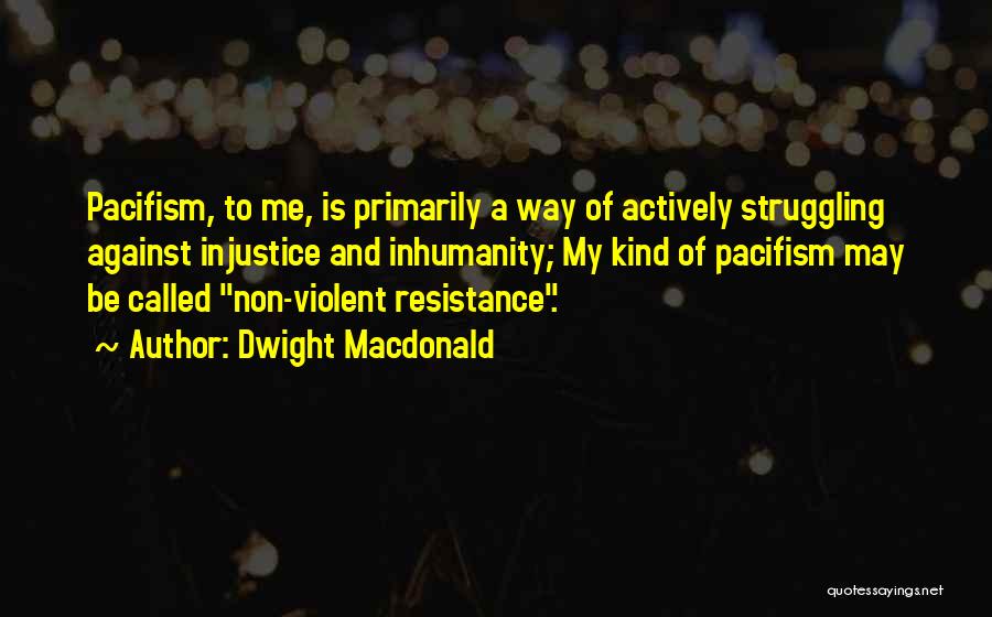 Dwight Macdonald Quotes: Pacifism, To Me, Is Primarily A Way Of Actively Struggling Against Injustice And Inhumanity; My Kind Of Pacifism May Be