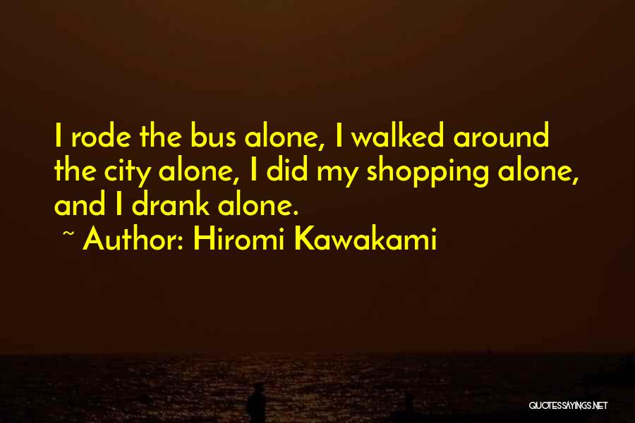 Hiromi Kawakami Quotes: I Rode The Bus Alone, I Walked Around The City Alone, I Did My Shopping Alone, And I Drank Alone.