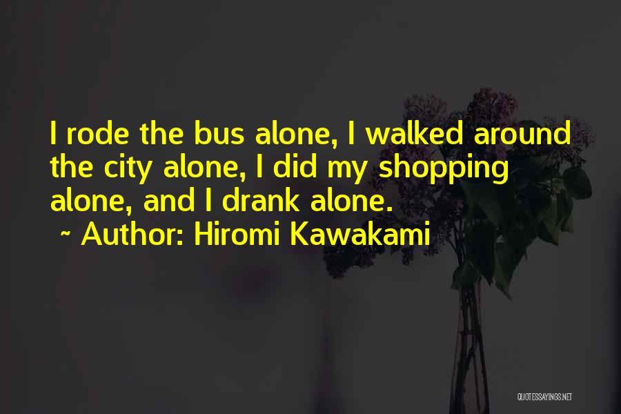 Hiromi Kawakami Quotes: I Rode The Bus Alone, I Walked Around The City Alone, I Did My Shopping Alone, And I Drank Alone.