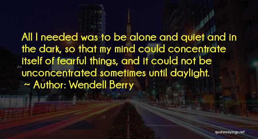 Wendell Berry Quotes: All I Needed Was To Be Alone And Quiet And In The Dark, So That My Mind Could Concentrate Itself