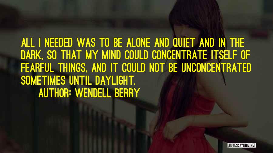 Wendell Berry Quotes: All I Needed Was To Be Alone And Quiet And In The Dark, So That My Mind Could Concentrate Itself